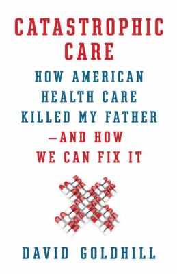 Catastrophic care : how American health care killed my father--and how we can fix it