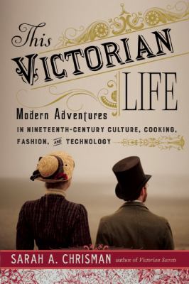 This Victorian life : modern adventures in nineteenth-century culture, cooking, fashion, and technology