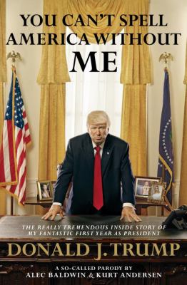 You can't spell America without me : the really tremendous inside story of my fantastic first year as President Donald J. Trump