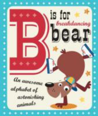 B is for breakdancing bear : an awesome alphabet of astonishing animals