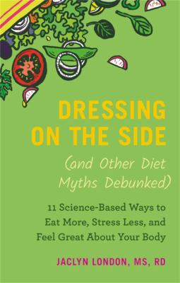 Dressing on the side (and other diet myths debunked) : 11 science-based ways to eat more, stress less, and feel great about your body