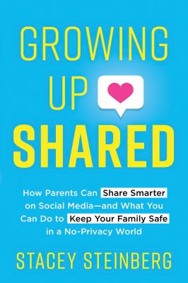 Growing up shared : how parents can share smarter on social media--and what you can do to keep your family safe in a no-privacy world