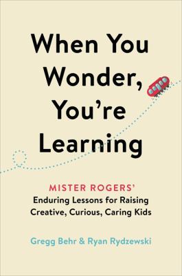 When you wonder, you're learning : Mister Rogers' enduring lessons for raising creative, curious, caring kids