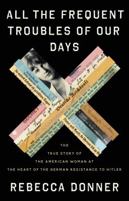 All the frequent troubles of our days : the true story of the American woman at the heart of the German resistance to Hitler