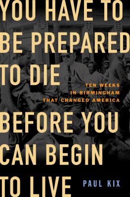 You have to be prepared to die before you can begin to live : ten weeks in Birmingham that changed America