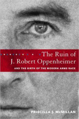 The ruin of J. Robert Oppenheimer, and the birth of the modern arms race